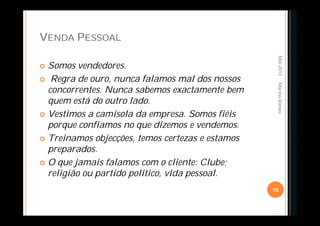 VENDA PESSOAL
 Somos vendedores.
 Regra de ouro, nunca falamos mal dos nossos
concorrentes. Nunca sabemos exactamente bem
quem está do outro lado.
 Vestimos a camisola da empresa. Somos fiéis
porque confiamos no que dizemos e vendemos.
 Treinamos objecções, temos certezas e estamos
preparados.
 O que jamais falamos com o cliente: Clube;
religião ou partido politico, vida pessoal.
Mai-2013
10
MarinaRamos
 