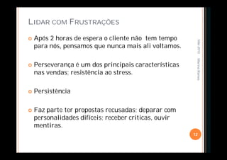 LIDAR COM FRUSTRAÇÕES
 Após 2 horas de espera o cliente não tem tempo
para nós, pensamos que nunca mais ali voltamos.
 Perseverança é um dos principais características
nas vendas; resistência ao stress.
 Persistência
 Faz parte ter propostas recusadas; deparar com
personalidades difíceis; receber criticas, ouvir
mentiras.
Mai-2013
12
MarinaRamos
 