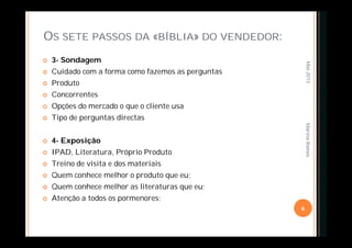 OS SETE PASSOS DA «BÍBLIA» DO VENDEDOR:
 3- Sondagem
 Cuidado com a forma como fazemos as perguntas
 Produto
 Concorrentes
 Opções do mercado o que o cliente usa
 Tipo de perguntas directas
 4- Exposição
 IPAD, Literatura, Próprio Produto
 Treino de visita e dos materiais
 Quem conhece melhor o produto que eu;
 Quem conhece melhor as literaturas que eu;
 Atenção a todos os pormenores;
Mai-2013
6
MarinaRamos
 
