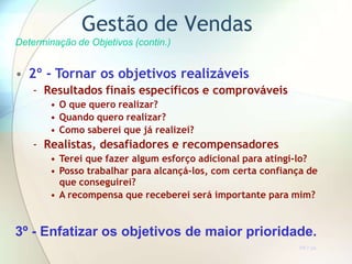 Gestão de Vendas
Determinação de Objetivos (contin.)
• 2º - Tornar os objetivos realizáveis
- Resultados finais específicos e comprováveis
• O que quero realizar?
• Quando quero realizar?
• Como saberei que já realizei?
- Realistas, desafiadores e recompensadores
• Terei que fazer algum esforço adicional para atingi-lo?
• Posso trabalhar para alcançá-los, com certa confiança de
que conseguirei?
• A recompensa que receberei será importante para mim?
3º - Enfatizar os objetivos de maior prioridade.
TR 7.2a
 
