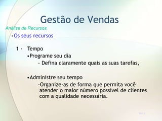 Gestão de Vendas
Análise de Recursos
•Os seus recursos
1 - Tempo
•Programe seu dia
- Defina claramente quais as suas tarefas,
•Administre seu tempo
-Organize-as de forma que permita você
atender o maior número possível de clientes
com a qualidade necessária.
TR 7.3
 