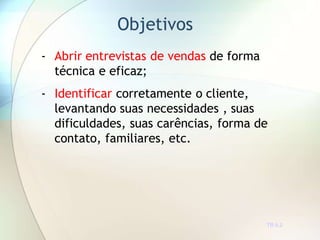 Objetivos
TR 0.2
- Abrir entrevistas de vendas de forma
técnica e eficaz;
- Identificar corretamente o cliente,
levantando suas necessidades , suas
dificuldades, suas carências, forma de
contato, familiares, etc.
 