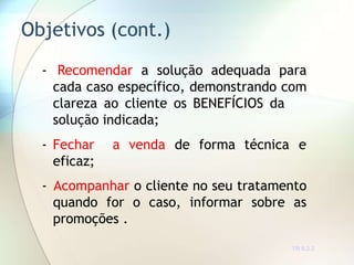 Objetivos (cont.)
TR 0.2.2
- Recomendar a solução adequada para
cada caso específico, demonstrando com
clareza ao cliente os BENEFÍCIOS da
solução indicada;
- Fechar a venda de forma técnica e
eficaz;
- Acompanhar o cliente no seu tratamento
quando for o caso, informar sobre as
promoções .
 