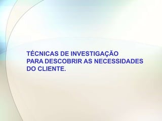 TÉCNICAS DE INVESTIGAÇÃO
PARA DESCOBRIR AS NECESSIDADES
DO CLIENTE.
 
