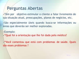 Perguntas Abertas
TR 5.3
•Têm por objetivo estimular o cliente a falar livremente de
sua situação atual, preocupações, planos de negócios, etc.
•São especialmente úteis quando busca-se informações ou
áreas que deverão ser melhor exploradas.
•Exemplo:
•“Qual foi a orientação que lhe foi dada pelo médico?
•“Você comentou que está com problemas de saúde. Quais
são esses problemas ?
 