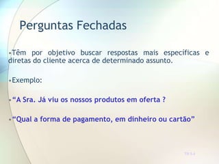 Perguntas Fechadas
TR 5.4
•Têm por objetivo buscar respostas mais específicas e
diretas do cliente acerca de determinado assunto.
•Exemplo:
•“A Sra. Já viu os nossos produtos em oferta ?
•“Qual a forma de pagamento, em dinheiro ou cartão”
 