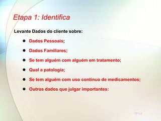 Etapa 1: Identifica
TR 5.6
Levante Dados do cliente sobre:
 Dados Pessoais;
 Dados Familiares;
 Se tem alguém com alguém em tratamento;
 Qual a patologia;
 Se tem alguém com uso contínuo de medicamentos;
 Outros dados que julgar importantes:
 