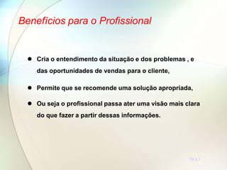 Benefícios para o Profissional
TR 5.7
 Cria o entendimento da situação e dos problemas , e
das oportunidades de vendas para o cliente,
 Permite que se recomende uma solução apropriada,
 Ou seja o profissional passa ater uma visão mais clara
do que fazer a partir dessas informações.
 