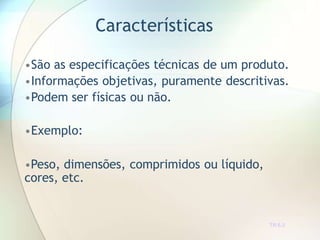 Características
TR 6.2
•São as especificações técnicas de um produto.
•Informações objetivas, puramente descritivas.
•Podem ser físicas ou não.
•Exemplo:
•Peso, dimensões, comprimidos ou líquido,
cores, etc.
 