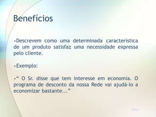 Benefícios
TR 6.4
•Descrevem como uma determinada característica
de um produto satisfaz uma necessidade expressa
pelo cliente.
•Exemplo:
•“ O Sr. disse que tem interesse em economia. O
programa de desconto da nossa Rede vai ajudá-lo a
economizar bastante...”
 