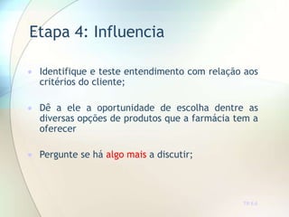 Etapa 4: Influencia
TR 6.6
 Identifique e teste entendimento com relação aos
critérios do cliente;
 Dê a ele a oportunidade de escolha dentre as
diversas opções de produtos que a farmácia tem a
oferecer
 Pergunte se há algo mais a discutir;
 