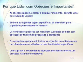Por que Lidar com Objeções é Importante?
TR 7.2
- As objeções podem ocorrer a qualquer momento, durante uma
entrevista de vendas;
- Embora as objeções sejam específicas, as diretrizes para
superá-las permanecem as mesmas;
- Os vendedores poderão ser mais bem sucedidos ao lidar com
objeções se tiverem se preparado e praticado;
- Os vendedores podem minimizar as objeções dos clientes com
um planejamento cuidadoso e com habilidades específicas;
- Com a prática, responder às objeções do cliente se torna um
processo natural e confortável.
 