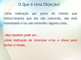 O Que é Uma Objeção?
TR 7.3
•Uma indicação por parte do cliente que
indica/sinaliza que ele não concorda, não está
interessado e/ou não entendeu alguma coisa.
•Mas também pode ser...
•Uma indicação de interesse e/ou a chave para
fechar a venda.
 