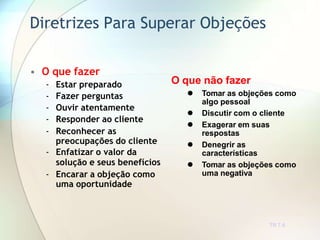 Diretrizes Para Superar Objeções
TR 7.6
• O que fazer
- Estar preparado
- Fazer perguntas
- Ouvir atentamente
- Responder ao cliente
- Reconhecer as
preocupações do cliente
- Enfatizar o valor da
solução e seus benefícios
- Encarar a objeção como
uma oportunidade
O que não fazer
 Tomar as objeções como
algo pessoal
 Discutir com o cliente
 Exagerar em suas
respostas
 Denegrir as
características
 Tomar as objeções como
uma negativa
 