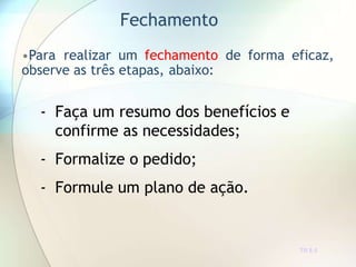 Fechamento
TR 8.5
•Para realizar um fechamento de forma eficaz,
observe as três etapas, abaixo:
- Faça um resumo dos benefícios e
confirme as necessidades;
- Formalize o pedido;
- Formule um plano de ação.
 
