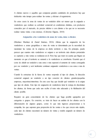 12
A clientes nuevos o aquellos que comparan grandes cantidades de productos hay que
dedicarles más tiempo para realizar las ventas y efectuar el seguimiento.
En estos casos la zona de ventas de un vendedor debe ser menor que la asignada a
vendedores que realizan su actividad comercial en condiciones distintas, con productos
conocidos por el mercado, de precios inferior o con clientes a los que no es necesario
realizar tantas visitas o tan extensas. (Cabrerizo Elgueta, 2010)
Asignación a los vendedores de zonas de venta, rutas o clientes
(Martínez Martínez & Zumel Jiménez, 2016) Afirma que la asignación de los
vendedores a zonas geográficas o rutas de venta se determinada por la necesidad de
maximizar las ventas de la empresa en dicho territorio o ruta. En principio, puede
parecer que cuantos más vendedores se asignen a un territorio más clientes potenciales
se captarán y más ventas se realizaran en él. Pero hay que tener en cuenta que llegara un
momento en que el territorio se saturará o lo vendedores se estorbarán. Ocurrirá que el
coste de añadir un vendedor a una zona o ruta superará el aumento de ventas conseguida
por ese vendedor y será ineficiente continuar asignando vendedores a esa zona o ruta de
ventas.
Cuando la estructura de la fuerza de ventas responde al tipo de cliente, la dirección
comercial asignará un vendedor a un tipo concreto de clientes: grandes/pequeñas
empresas, mayoristas/minoristas. En este caso hay que decidir qué vendedor se le asigna
que tipo de cliente. Este tipo de asignación de vendedores tiene la ventaja de discriminar
los clientes, de forma que cada uno recibe el trato más adecuado y la fidelización del
cliente posible.
Requiere un gran conocimiento de los clientes que haga posible agruparlos por
categorías o grupos. En concreto, se trata de hacer un análisis de los clientes con la
diferenciación de algunos grupos, como: lo que más ingresos proporcionan a la
compañía, los que suponen gran proporción de las ventas o los que crecen más rápido,
cada tipo de clientes necesitará un número de visitas y tendrá asignado un número de
vendedores.
 