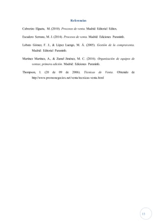13
Referencias
Cabrerizo Elgueta, M. (2010). Procesos de venta. Madrid: Editorial Editex.
Escudero Serrano, M. J. (2014). Procesos de venta. Madrid: Ediciones Paraninfo.
Lobato Gómez, F. J., & López Luengo, M. Á. (2005). Gestión de la compraventa.
Madrid: Editorial Paraninfo.
Martínez Martínez, A., & Zumel Jiménez, M. C. (2016). Organización de equipos de
ventas; primera edición. Madrid: Ediciones Paraninfo.
Thompson, I. (20 de 09 de 2006). Técnicas de Venta. Obtenido de
http://www.promonegocios.net/venta/tecnicas-venta.html
 