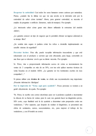 3
Despertar la curiosidad: Casi todos los seres humanos somos curiosos por naturaleza.
Piense, ¿cuándo fue la última vez que vio una novela en la televisión solo por la
curiosidad de saber cómo termina? Ahora, para generar curiosidad, se necesita el
empleo de preguntas o artificios (honestos, nada de trampas). Por ejemplo:
¿Le interesaría saber cómo ganar más dinero utilizando la estructura del modelo
AIDA?,
¿Le gustaría conocer un tipo de negocio que le permitirá obtener un ingreso adicional en
su tiempo libre?
¿Se sentiría más seguro si pudiera evitar los robos a domicilio implementando un
sencillo sistema de seguridad?
Presentar hechos: Para ello, puede recopilar información trascendente y que esté
relacionado con el producto o servicio que está ofreciendo, para luego, convertirlo en
una frase que se relacione con lo que su cliente necesita. Por ejemplo:
Sr. Pérez, vine a proporcionarle información acerca de cómo se incrementaron las
ventas de 3 compañías en más de un 30%, con tan solo aplicar nuestras técnicas de
venta basadas en el modelo AIDA. ¿Le gustaría ver los testimonios escritos de ésas
compañías?..."
Si piensa utilizar esta técnica de venta, no olvide una recomendación muy importante:
¡Presente información fidedigna!
Dar la impresión de "Estoy aquí para ayudarlo": Pocas personas se resisten a un
gentil ofrecimiento de ayuda. Por ejemplo:
"Sr. Pérez, le escribo este correo electrónico para ver si podemos ayudarlo a incrementar
la eficacia de su fuerza de ventas; para lo cual, nos gustaría hacer un diagnóstico previo,
SIN costo, cuya finalidad será la de ayudarle a determinar cuán preparados están sus
vendedores..." (Por supuesto, que después de realizar el diagnóstico, se presentará una
oferta de seminarios, cursos, asesoramientos, etc., para mejorar el trabajo de los
vendedores, y eso SI tendrá un costo).
 