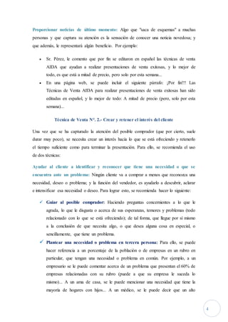 4
Proporcionar noticias de último momento: Algo que "saca de esquemas" a muchas
personas y que captura su atención es la sensación de conocer una noticia novedosa; y
que además, le representará algún beneficio. Por ejemplo:
 Sr. Pérez, le comento que por fin se editaron en español las técnicas de venta
AIDA que ayudan a realizar presentaciones de venta exitosas, y lo mejor de
todo, es que está a mitad de precio, pero solo por esta semana...
 En una página web, se puede incluir el siguiente párrafo: ¡Por fin!!! Las
Técnicas de Venta AIDA para realizar presentaciones de venta exitosas han sido
editadas en español, y lo mejor de todo: A mitad de precio (pero, solo por esta
semana)...
Técnica de Venta N°. 2.- Crear y retener el interés del cliente
Una vez que se ha capturado la atención del posible comprador (que por cierto, suele
durar muy poco), se necesita crear un interés hacia lo que se está ofreciendo y retenerlo
el tiempo suficiente como para terminar la presentación. Para ello, se recomienda el uso
de dos técnicas:
Ayudar al cliente a identificar y reconocer que tiene una necesidad o que se
encuentra ante un problema: Ningún cliente va a comprar a menos que reconozca una
necesidad, deseo o problema; y la función del vendedor, es ayudarlo a descubrir, aclarar
e intensificar esa necesidad o deseo. Para lograr esto, se recomienda hacer lo siguiente:
 Guiar al posible comprador: Haciendo preguntas concernientes a lo que le
agrada, lo que le disgusta o acerca de sus esperanzas, temores y problemas (todo
relacionado con lo que se está ofreciendo); de tal forma, que llegue por sí mismo
a la conclusión de que necesita algo, o que desea alguna cosa en especial, o
sencillamente, que tiene un problema.
 Plantear una necesidad o problema en tercera persona: Para ello, se puede
hacer referencia a un porcentaje de la población o de empresas en un rubro en
particular, que tengan una necesidad o problema en común. Por ejemplo, a un
empresario se le puede comentar acerca de un problema que presentan el 60% de
empresas relacionadas con su rubro (puede a que su empresa le suceda lo
mismo)... A un ama de casa, se le puede mencionar una necesidad que tiene la
mayoría de hogares con hijos... A un médico, se le puede decir que un alto
 