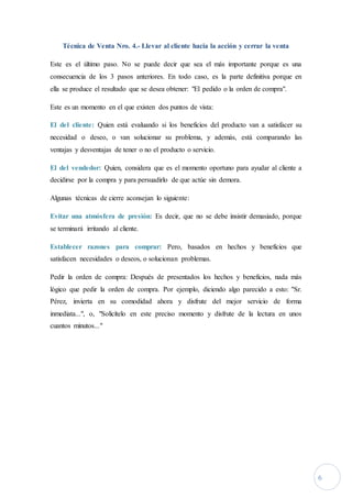 6
Técnica de Venta Nro. 4.- Llevar al cliente hacia la acción y cerrar la venta
Este es el último paso. No se puede decir que sea el más importante porque es una
consecuencia de los 3 pasos anteriores. En todo caso, es la parte definitiva porque en
ella se produce el resultado que se desea obtener: "El pedido o la orden de compra".
Este es un momento en el que existen dos puntos de vista:
El del cliente: Quien está evaluando si los beneficios del producto van a satisfacer su
necesidad o deseo, o van solucionar su problema, y además, está comparando las
ventajas y desventajas de tener o no el producto o servicio.
El del vendedor: Quien, considera que es el momento oportuno para ayudar al cliente a
decidirse por la compra y para persuadirlo de que actúe sin demora.
Algunas técnicas de cierre aconsejan lo siguiente:
Evitar una atmósfera de presión: Es decir, que no se debe insistir demasiado, porque
se terminará irritando al cliente.
Establecer razones para comprar: Pero, basados en hechos y beneficios que
satisfacen necesidades o deseos, o solucionan problemas.
Pedir la orden de compra: Después de presentados los hechos y beneficios, nada más
lógico que pedir la orden de compra. Por ejemplo, diciendo algo parecido a esto: "Sr.
Pérez, invierta en su comodidad ahora y disfrute del mejor servicio de forma
inmediata...", o, "Solicítelo en este preciso momento y disfrute de la lectura en unos
cuantos minutos..."
 