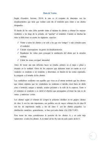 7
Ruta de Ventas
Según (Escudero Serrano, 2014) la ruta es el conjunto de itinerarios son los
desplazamientos que tiene que realizar cada día el vendedor para visitar a sus clientes
designados.
El diseño de las rutas debe permitir visitar al máximo de clientes y obtener los mejores
resultados a los largo de la jornada, sin “quemar” al vendedor. Cuando se diseñan las
rutas se debe tener en cuenta los siguientes aspectos:
 Visitar a todos los clientes y no solo a los que son “amigos” o más cómodos para
el vendedor.
 Calcula el presupuesto de gastos de desplazamientos.
 Regularizar las visitas para conseguir la satisfacción del cliente por la atención
recibida.
 Cubrir las zonas con igual intensidad.
Antes de trazar una ruta debemos hacer un estudio, primero en el mapa o plano y
después en la realidad. Otros de los aspectos que debemos tener en cuenta es si el
vendedor es residente o no residente; y determinar, en función de las ventas esperadas,
la categoría o el tamaño de los clientes.
Los vendedores residentes son aquellos que viven en el mismo territorio que los clientes
que visitan; mientras que los vendedores no residentes o móviles viven fuera de dicha
zona o territorio; aunque a menudo, residen próximos a la sede de la empresa. Tanto si
el vendedor es residente o es móvil el objetivo que perseguimos al trazar las ruta es de
visitas y minimizar costes.
Los clientes según el volumen de compra lo podemos clasificar en tre grupos: clientes
de clase A son los más importantes, sus pedidos son de mayor volumen; los de clase B
son los de importancia media; y los de clase C son los clientes pequeños. La
distribución numérica, generalmente, se hace por cada cliente (A), (2B) Y (4C).
Para trazar las rutas consideramos la posición de los clientes A y en cada viaje
visitaremos a todos los clientes A, la mitad de los B y uno de cada cuatro de los C.
 