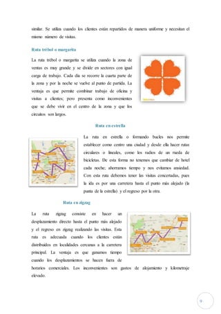 9
similar. Se utiliza cuando los clientes están repartidos de manera uniforme y necesitan el
mismo número de visitas.
Ruta trébol o margarita
La ruta trébol o margarita se utiliza cuando la zona de
ventas es muy grande y se divide en sectores con igual
carga de trabajo. Cada día se recorre la cuarta parte de
la zona y por la noche se vuelve al punto de partida. La
ventaja es que permite combinar trabajo de oficina y
visitas a clientes; pero presenta como inconvenientes
que se debe vivir en el centro de la zona y que los
circuitos son largos.
Ruta en estrella
La ruta en estrella o formando bucles nos permite
establecer como centro una ciudad y desde ella hacer rutas
circulares o lineales, como los radios de un rueda de
bicicletas. De esta forma no tenemos que cambiar de hotel
cada noche; ahorramos tiempo y nos evitamos ansiedad.
Con esta ruta debemos tener las visitas concertadas, pues
la ida es por una carretera hasta el punto más alejado (la
punta de la estrella) y el regreso por la otra.
Ruta en zigzag
La ruta zigzag consiste en hacer un
desplazamiento directo hasta el punto más alejado
y el regreso en zigzag realizando las visitas. Esta
ruta es adecuada cuando los clientes están
distribuidos en localidades cercanas a la carretera
principal. La ventaja es que ganamos tiempo
cuando los desplazamientos se hacen fuera de
horarios comerciales. Los inconvenientes son gastos de alojamiento y kilometraje
elevado.
 