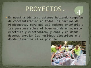  En nuestra técnica, estamos haciendo campañas
de concientización en todos los barrios de
Piedecuesta, para que así podamos enseñarle a
las personas sobre el buen uso de un aparato
eléctrico y electrónico, y cómo y en dónde
debemos arrojar los residuos eléctricos o a
dónde llevarlos si es posible.
4
 