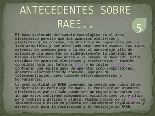  El paso acelerado del cambio tecnológico en el área
electrónico permite que los aparatos eléctricos y
electrónicos de consumo, de oficina y de hogar sean por un
lado asequibles y por otro lado ampliamente usados. Las tasas
extremas de consumo pero a la vez el porcentaje alto de
obsolescencia aumentan considerablemente la cantidad de
basura electrónica que entra a la cadena de desechos. Estos
residuos de aparatos eléctricos y electrónicos – también
conocidos bajo los términos RAEE o en inglés E-WASTE -
contienen una amplia gama de aparatos como computadores,
aparatos electrónicos de consumo, equipos de
telecomunicación, pero también electrodomésticos y
herramientas.
 La gran cantidad de RAEE generado ha creado una nueva línea
industrial: el reciclaje de RAEE. El reciclaje de aparatos
electrónicos por un lado puede ser un negocio lucrativo por
lo que estos contienen componentes valiosos como oro y plata
pero también plásticos y vidrio. Muchos países de la OCDE han
implementado o están en proceso de implementar regulaciones y
directrices para la recolección y el reciclaje de RAEE.
5
 