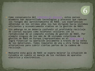  Como consecuencia del CONVENIO DE BASILEA, estos países
miembros han desarrollado tecnologías y procesos que reducen
los riesgos del aprovechamiento de RAEE. Las experiencias
obtenidas en los últimos años los han dirigido hacia sistemas
eficientes y economicamente viables en la gestión de RAEE.
 Sin embargo no se debería confundir el profitable reciclaje
de ciertos equipos como teléfonos celulares con la
rentabilidad de un completo sistema de gestión de RAEE. Por
ejemplo ninguno de los más de 30 sistemas colectivos de
gestión de RAEE en Europa (representados en el WEEE-Forum)
logra financiar su operación únicamente a través de la venta
de los materiales. Todos requieren de una u otra forma fondos
alternativos para cubrir ciertas partes de la cadena de
reciclaje.
 Mediante esta guía de RAEE se espera mejorar la situación de
Colombia en cuanto al manejo de los residuos de aparatos
eléctrico y electrónicos.
6
 