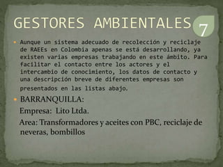  Aunque un sistema adecuado de recolección y reciclaje
de RAEEs en Colombia apenas se está desarrollando, ya
existen varias empresas trabajando en este ámbito. Para
facilitar el contacto entre los actores y el
intercambio de conocimiento, los datos de contacto y
una descripción breve de diferentes empresas son
presentados en las listas abajo.
 BARRANQUILLA:
Empresa: Lito Ltda.
Area: Transformadores y aceites con PBC, reciclaje de
neveras, bombillos
7
 