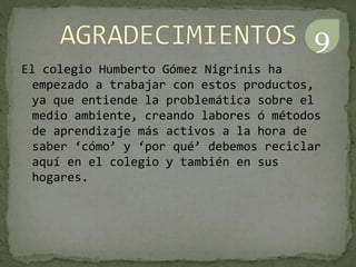 El colegio Humberto Gómez Nigrinis ha
empezado a trabajar con estos productos,
ya que entiende la problemática sobre el
medio ambiente, creando labores ó métodos
de aprendizaje más activos a la hora de
saber ‘cómo’ y ‘por qué’ debemos reciclar
aquí en el colegio y también en sus
hogares.
9
 
