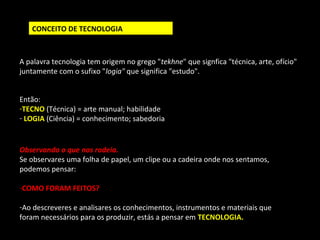 CONCEITO DE TECNOLOGIA 
A palavra tecnologia tem origem no grego "tekhne" que signfica "técnica, arte, ofício" 
juntamente com o sufixo "logia" que significa "estudo". 
Então: 
-TECNO (Técnica) = arte manual; habilidade 
- LOGIA (Ciência) = conhecimento; sabedoria 
Observando o que nos rodeia. 
Se observares uma folha de papel, um clipe ou a cadeira onde nos sentamos, 
podemos pensar: 
-COMO FORAM FEITOS? 
-Ao descreveres e analisares os conhecimentos, instrumentos e materiais que 
foram necessários para os produzir, estás a pensar em TECNOLOGIA. 
 