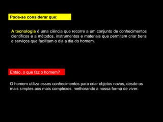Pode-se considerar que: 
A tecnologia é uma ciência que recorre a um conjunto de conhecimentos 
científicos e a métodos, instrumentos e materiais que permitem criar bens 
e serviços que facilitam o dia a dia do homem. 
Então, o que faz o homem? 
O homem utiliza esses conhecimentos para criar objetos novos, desde os 
mais simples aos mais complexos, melhorando a nossa forma de viver. 
 