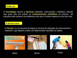 Então se: 
A Tecnologia recorre a técnicas (métodos, instrumentos, materiais), através 
das quais põe em prática os conhecimentos científicos na procura de 
soluções para resolver os problemas com que o homem depara no seu dia a dia. 
A técnica será: 
A Técnica é um conjunto de regras e normas de utilização de instrumentos e 
materiais, cujo objetivo é obter um determinado resultado ou objeto. 
Medir Serrar Pintar 
 