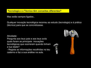 Tecnologia e a Técnica têm conceitos diferentes? 
Mas estão sempre ligados.. 
Qualquer inovação tecnológica recorreu ao estudo (tecnologia) e à prática 
(técnica) para que se concretizasse. 
Atividade: 
Pergunta aos teus pais e aos teus avós 
quais foram as principais inovações 
tecnológicas que ocorreram quando tinham 
a tua idade? 
- Regista as informações recolhidas no teu 
caderno e faz a sua análise na aula. 
 