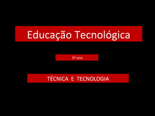 Educação Tecnológica 
5º ano 
TÉCNICA E TECNOLOGIA 
 