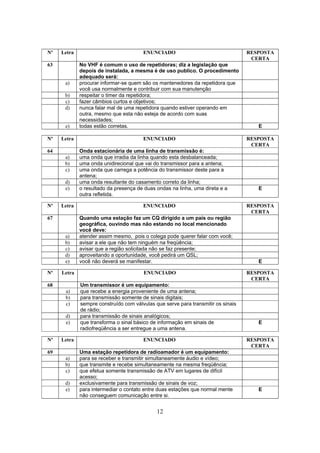 12
Nº Letra ENUNCIADO RESPOSTA
CERTA
63 No VHF é comum o uso de repetidoras; diz a legislação que
depois de instalada, a mesma é de uso publico. O procedimento
adequado será:
a) procurar informar-se quem são os mantenedores da repetidora que
você usa normalmente e contribuir com sua manutenção
b) respeitar o timer da repetidora;
c) fazer câmbios curtos e objetivos;
d) nunca falar mal de uma repetidora quando estiver operando em
outra, mesmo que esta não esteja de acordo com suas
necessidades;
e) todas estão corretas. E
Nº Letra ENUNCIADO RESPOSTA
CERTA
64 Onda estacionária de uma linha de transmissão é:
a) uma onda que irradia da linha quando esta desbalanceada;
b) uma onda unidirecional que vai do transmissor para a antena;
c) uma onda que carrega a potência do transmissor deste para a
antena;
d) uma onda resultante do casamento correto da linha;
e) o resultado da presença de duas ondas na linha, uma direta e a
outra refletida.
E
Nº Letra ENUNCIADO RESPOSTA
CERTA
67 Quando uma estação faz um CQ dirigido a um país ou região
geográfica, ouvindo mas não estando no local mencionado
você deve:
a) atender assim mesmo, pois o colega pode querer falar com você;
b) avisar a ele que não tem ninguém na freqüência;
c) avisar que a região solicitada não se faz presente;
d) aproveitando a oportunidade, você pedirá um QSL;
e) você não deverá se manifestar. E
Nº Letra ENUNCIADO RESPOSTA
CERTA
68 Um transmissor é um equipamento:
a) que recebe a energia proveniente de uma antena;
b) para transmissão somente de sinais digitais;
c) sempre construído com válvulas que serve para transmitir os sinais
de rádio;
d) para transmissão de sinais analógicos;
e) que transforma o sinal básico de informação em sinais de
radiofreqüência a ser entregue a uma antena.
E
Nº Letra ENUNCIADO RESPOSTA
CERTA
69 Uma estação repetidora de radioamador é um equipamento:
a) para se receber e transmitir simultaneamente áudio e vídeo;
b) que transmite e recebe simultaneamente na mesma freqüência;
c) que efetua somente transmissão de ATV em lugares de difícil
acesso;
d) exclusivamente para transmissão de sinais de voz;
e) para intermediar o contato entre duas estações que normal mente
não conseguem comunicação entre si.
E
 