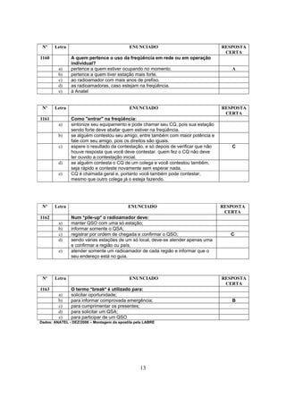 13
Nº Letra ENUNCIADO RESPOSTA
CERTA
1160 A quem pertence o uso da freqüência em rede ou em operação
individual?
a) pertence a quem estiver ocupando no momento. A
b) pertence a quem tiver estação mais forte.
c) ao radioamador com mais anos de prefixo.
d) as radioamadoras, caso estejam na freqüência.
e) à Anatel
Nº Letra ENUNCIADO RESPOSTA
CERTA
1161 Como "entrar" na freqüência:
a) sintonize seu equipamento e pode chamar seu CQ, pois sua estação
sendo forte deve abafar quem estiver na freqüência.
b) se alguém contestou seu amigo, entre também com maior potência e
fale com seu amigo, pois os direitos são iguais.
c) espere o resultado da contestação, e só depois de verificar que não
houve resposta que você deve contestar. quem fez o CQ não deve
ter ouvido a contestação inicial.
C
d) se alguém contesta o CQ de um colega e você contestou também,
seja rápido e conteste novamente sem esperar nada.
e) CQ é chamada geral e, portanto você também pode contestar,
mesmo que outro colega já o esteja fazendo.
Nº Letra ENUNCIADO RESPOSTA
CERTA
1162 Num *pile-up* o radioamador deve:
a) manter QSO com uma só estação;
b) informar somente o QSA;
c) registrar por ordem de chegada e confirmar o QSO; C
d) sendo várias estações de um só local, deve-se atender apenas uma
e confirmar a região ou país;
e) atender somente um radioamador de cada região e informar que o
seu endereço está no guia.
Nº Letra ENUNCIADO RESPOSTA
CERTA
1163 O termo *break* é utilizado para:
a) solicitar oportunidade;
b) para informar comprovada emergência; B
c) para cumprimentar os presentes;
d) para solicitar um QSA;
e) para participar de um QSO
Dados: ANATEL - DEZ/2008 – Montagem da apostila pela LABRE
 