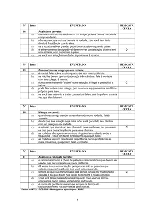 2
Nº Letra ENUNCIADO RESPOSTA
CERTA
08 Assinale o correto:
a) mantenha sua conversação com um amigo, pois os outros na rodada
compreenderão.
b) não se preocupe com os demais na rodada, pois você tem tanto
direito à freqüência quanto eles.
c) se a rodada estiver grande, pode tomar a palavra quando quiser.
d) é extremamente desagradável desenvolver conversação bilateral em
uma rodada, com os demais à parte.
D
e) se você tem estação mais forte, imponha-se à rodada.
Nº Letra ENUNCIADO RESPOSTA
CERTA
09 Quando houver um grupo em rodada:
a) é normal falar sobre o outro quando se tem maior potência.
b) se não lhe derem oportunidade após três câmbios, fale à vontade
com seu colega, é normal.
c) nunca tente transmitir "sobre" outra estação. é ilegal e prejudicial a
todos.
C
d) pode falar sobre outro colega, pois os novos equipamentos tem filtros
próprios para isso.
e) se você tiver assunto a tratar com vários deles, use da palavra a cada
vez que eles falarem.
Nº Letra ENUNCIADO RESPOSTA
CERTA
10 Marque o correto:
a) quando seu amigo atender a seu chamado numa rodada, fale à
vontade.
b) desde que sua estação seja mais forte, está garantido seu cãmbio
com um colega numa rodada.
c) a estação que atende ao seu chamado deve ser breve, ou passarem
os dois para outra freqüência para seus câmbios.
C
d) as rodadas são apenas encontros, ninguém tendo direito sobre a
freqüência - você tem tanto direito como qualquer outro.
e) as rodadas servem para testes de potência, tendo preferência as
mais possantes, que podem falar à vontade.
Nº Letra ENUNCIADO RESPOSTA
CERTA
11 Assinale a resposta correta:
a) o radioamadorismo é cheio de palavras características que devem ser
usadas nas conversações a pouca distância.
b) dê vezes à sua conversação, pois poucas são as pessoas que
estarão naquela freqüência que você está ocupando.
c) lembre-se que sua transmissão está sendo ouvida por muitos radio-
escutas e do que disser nas faixas dependerá o nosso conceito.
C
d) você será tanto mais radioamador quanto mais usar os termos
conhecidos como de seu vocabulário esdrúxulo.
e) é norma de gentileza usarem-se sempre os termos do
radioamadorismo nas conversas pelas faixas.
Dados: ANATEL - DEZ/2008 – Montagem da apostila pela LABRE
 