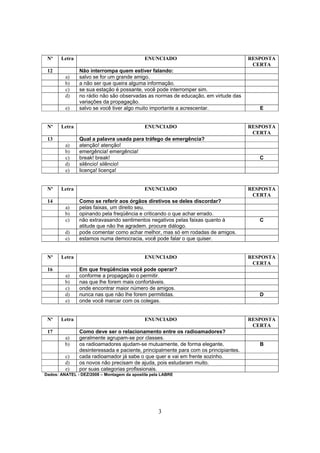 3
Nº Letra ENUNCIADO RESPOSTA
CERTA
12 Não interrompa quem estiver falando:
a) salvo se for um grande amigo.
b) a não ser que queira alguma informação.
c) se sua estação é possante, você pode interromper sim.
d) no rádio não são observadas as normas de educação, em virtude das
variações da propagação.
e) salvo se você tiver algo muito importante a acrescentar. E
Nº Letra ENUNCIADO RESPOSTA
CERTA
13 Qual a palavra usada para tráfego de emergência?
a) atenção! atenção!
b) emergência! emergência!
c) break! break! C
d) silêncio! silêncio!
e) licença! licença!
Nº Letra ENUNCIADO RESPOSTA
CERTA
14 Como se referir aos órgãos diretivos se deles discordar?
a) pelas faixas, um direito seu.
b) opinando pela freqüência e criticando o que achar errado.
c) não extravasando sentimentos negativos pelas faixas quanto à
atitude que não lhe agradem. procure diálogo.
C
d) pode comentar como achar melhor, mas só em rodadas de amigos.
e) estamos numa democracia, você pode falar o que quiser.
Nº Letra ENUNCIADO RESPOSTA
CERTA
16 Em que freqüências você pode operar?
a) conforme a propagação o permitir.
b) nas que lhe forem mais confortáveis.
c) onde encontrar maior número de amigos.
d) nunca nas que não lhe forem permitidas. D
e) onde você marcar com os colegas.
Nº Letra ENUNCIADO RESPOSTA
CERTA
17 Como deve ser o relacionamento entre os radioamadores?
a) geralmente agrupam-se por classes.
b) os radioamadores ajudam-se mutuamente, de forma elegante,
desinteressada e paciente, principalmente para com os principiantes.
B
c) cada radioamador já sabe o que quer e vai em frente sozinho.
d) os novos não precisam de ajuda, pois estudaram muito.
e) por suas categorias profissionais.
Dados: ANATEL - DEZ/2008 – Montagem da apostila pela LABRE
 