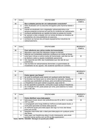 4
Nº Letra ENUNCIADO RESPOSTA
CERTA
18 Que cuidados precisa ter um radioamador consciente?
a) estar atualizada com os assuntos divulgados pela imprensa falada e
escrita.
b) manter-se atualizado com a legislação radioamadorística e ter
sempre presente os termos em que lhe foi conferido ser radioamador.
B
c) conhecer perfeitamente as capitais de todos os países do mundo.
d) ter sempre a mão a relação com os nomes de todos os ministros do
presidente e do vice-presidente em exercício.
e) conhecer as marcas dos principais equipamentos industriais de
radioamadorismo.
Nº Letra ENUNCIADO RESPOSTA
CERTA
20 Com referência aos vários modos de transmissão:
a) descubra o que mais lhe interessa e largue os demais.
b) defenda sua modalidade preferida e pratique-a em todas as faixas.
c) evite fazer críticas a outros modos de transmissão, pelo fato de não
se dedicar a esta ou aquela modalidade operacional.
C
d) não responda aos QSL das modalidades que não são de sua
preferência.
e) nas reuniões de radioamadores demonstre a superioridade da
modalidade de seu agrado, não acatando opiniões em contrário.
Nº Letra ENUNCIADO RESPOSTA
CERTA
21 Como operar nas faixas?
a) se você foi prefixado pode operar em qualquer parte das faixas.
b) há divisões nas faixas para os vários tipos de operação. respeite os
acordos que subdividem as faixas, para convivência harmoniosa.
B
c) a freqüência é de quem estiver ocupando, seja onde for.
d) se seu aparelho é possante, você pode ocupar qualquer freqüência.
e) se a estação for DX, pode passar por cima, pois estamos no nosso
país e ele não.
Nº Letra ENUNCIADO RESPOSTA
CERTA
22 Como distribuir seus bate-papos:
a) bate-papos locais devem dar preferência aos 40 ou 80 m ou então
VHF ou UHF.
A
b) a propagação para longa distância melhora os bate-papos locais, e
você pode aproveitar as faixas altas para tal.
c) os melhores locais para bate-papos são logo no início das faixas,
junto com os DX.
d) estações mais fortes são o ideal para bate-papos em qualquer ponto
das faixas.
e) bater papo nas freqüências altas é muito interessante, pois ainda
permite marcar pontos com os DX se eles aparecerem.
Dados: ANATEL - DEZ/2008 – Montagem da apostila pela LABRE
 
