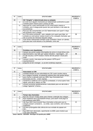 6
Nº Letra ENUNCIADO RESPOSTA
CERTA
29 CQ "dirigido" a determinada área ou estação:
a) se você ouvir alguém chamando por determinado continente ou país
conteste assim mesmo para o prazer do QSL.
b) seja qual for o país mencionado no CQ, entre assim mesmo e
conteste, pois o colega pode querer seu país também e não sabe de
sua presença.
c) finja que não compreendeu um CQ "determinado com quem" e faça
seu pontinho com o colega.
d) se o CQ indica continente - país. estação com quem quer falar, só
conteste se você estiver nesses locais ou for a estação chamada, que
são os pontos de interesse daquele colega.
D
e) você sendo radioamador também pode contestar e fazer um câmbio,
pois para isso você estudou e foi prefixado, como ele.
Nº Letra ENUNCIADO RESPOSTA
CERTA
30 Contatos com dxpedições:
a) marque seu ponto e peça informações de como é o local clima e etc...
b) seja brevíssimo: nos "pile ups" passe indicativo - reportagem... só! B
c) se não escutou o QTH insista e chame até ele passar o local para
você/
d) marque o ponto, mas peça que lhe passe o QTR que é
importantíssimo!
e) pergunte se tem maneger - ou se tem endereço especial...
Nº Letra ENUNCIADO RESPOSTA
CERTA
31 Velocidade no CW:
a) conteste sempre na sua velocidade em CW: quem souber marca.
b) se o colega é iniciante, vá passando adiante para não perder tempo.
c) para chamar a atenção para seu QRA, faça chamadas bem
demoradas de CQ... e bem rápidas.
d) mantenha a cadência com a qual foi contestado, e nunca opere mais
rápido, pois isto é, básico no CW!
D
e) comece aumentar gradativamente a velocidade para ver até onde o
colega "agüenta" o tranco...
Nº Letra ENUNCIADO RESPOSTA
CERTA
32 Tempo das chamadas:
a) faça seu CQ por muitas vezes para chamar a atenção dos colegas...
b) fique repetindo seus CQ bastante tempo, pois assim você pega os
que passarem pela QRG...
c) não faça QSO intermináveis! faça chamadas curtas para que os
colegas possam contestá-lo... ou então, caso contrário, irem embora,
chateados...
C
d) CQ bem prolongados dão ciência de sua vontade de papear em
CW...
e) faça QSO bem demorado, caprichando na QSD, para mostrar que
você sabe telegrafia...
Dados: ANATEL - DEZ/2008 – Montagem da apostila pela LABRE
 
