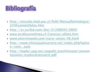  http://escuela.med.puc.cl/Publ/ManualSemiologia/
234ExamenOidos.htm
 http://es.scribd.com/doc/31288045/OIDO
 www.profesorenlinea.cl/Ciencias/olfato.htm
 www.otorrinoweb.com/nariz-senos/46.html
 http://www.clinicajuancarrero.net/index.php?optio
n=com...task
 http://kepler.uag.mx/uagwbt/preclinicapm/presen
taciones/exploracionnariz.pdf
 