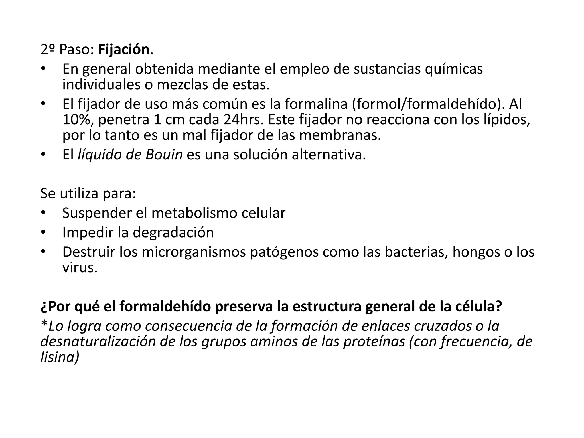 2º Paso: Fijación.
• En general obtenida mediante el empleo de sustancias químicas
individuales o mezclas de estas.
• El fijador de uso más común es la formalina (formol/formaldehído). Al
10%, penetra 1 cm cada 24hrs. Este fijador no reacciona con los lípidos,
por lo tanto es un mal fijador de las membranas.
• El líquido de Bouin es una solución alternativa.
Se utiliza para:
• Suspender el metabolismo celular
• Impedir la degradación
• Destruir los microrganismos patógenos como las bacterias, hongos o los
virus.
¿Por qué el formaldehído preserva la estructura general de la célula?
*Lo logra como consecuencia de la formación de enlaces cruzados o la
desnaturalización de los grupos aminos de las proteínas (con frecuencia, de
lisina)
 