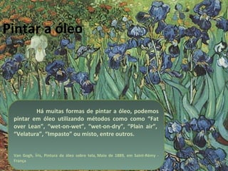 Pintar a óleo Há muitas formas de pintar a óleo, podemos pintar em óleo utilizando métodos como como “Fat over Lean”, “wet-on-wet”, “wet-on-dry”, “Plain air”,  “Velatura”, “Impasto” ou misto, entre outros. Van Gogh, Íris, Pintura de óleo sobre tela, Maio de 1889, em Saint-Rémy - França 