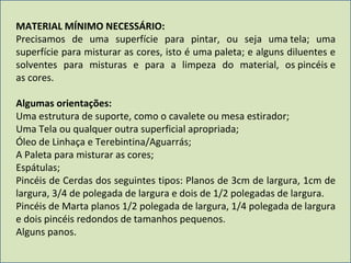 MATERIAL MÍNIMO NECESSÁRIO:  Precisamos de uma superfície para pintar, ou seja uma tela; uma superfície para misturar as cores, isto é uma paleta; e alguns diluentes e solventes para misturas e para a limpeza do material, os pincéis e as cores. Algumas orientações: Uma estrutura de suporte, como o cavalete ou mesa estirador; Uma Tela ou qualquer outra superficial apropriada; Óleo de Linhaça e Terebintina/Aguarrás; A Paleta para misturar as cores; Espátulas; Pincéis de Cerdas dos seguintes tipos: Planos de 3cm de largura, 1cm de largura, 3/4 de polegada de largura e dois de 1/2 polegadas de largura. Pincéis de Marta planos 1/2 polegada de largura, 1/4 polegada de largura e dois pincéis redondos de tamanhos pequenos. Alguns panos. 