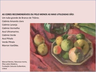 AS CORES RECOMENDÁVEIS OU PELO MENOS AS MAIS UTILIZADAS SÃO: Um tubo grande de Branco de Titânio. Cádmio Amarelo claro Cádmio Laranja Cádmio Vermelho Azul Ultramarino. Cádmio Verde Azul Pthalo Verde Pthalo Marron VanDike. Manuel Bentes, Natureza-morta,  Óleo sobre Madeira, Fundação Calouste Gulbenkian,  Lisboa 
