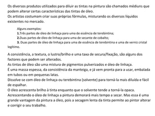 Os diversos produtos utilizados para diluir as tintas na pintura são chamados médiuns que podem alterar certas características das tintas de óleo.  Os artistas costumam criar suas próprias fórmulas, misturando os diversos líquidos existentes no mercado.  Alguns exemplos: 1. Três partes de óleo de linhaça para uma de essência de terebintina; 2. Duas partes de óleo de linhaça para uma de secante de cobalto; 3.  Duas partes de óleo de linhaça para uma de essência de terebintina e uma de verniz cristal legítimo. A consistência, a textura, o lustro/brilho e uma taxa de secura/fixação, são alguns dos factores que podem ser alterados.  As tintas de óleo são uma mistura de pigmentos pulverizados e óleo de linhaça.  É uma massa espessa, da consistência da manteiga, e já vem pronta para a usar, embalada em tubos ou em pequenas latas.  Dissolve-se com óleo de linhaça ou terebintina (solvente) para torná-la mais diluída e fácil de espalhar.  O óleo acrescenta brilho à tinta enquanto que o solvente tende a torná-la opaca.  Acrescentando o óleo de linhaça a pintura demorará mais tempo a secar. Mas essa é uma grande vantagem da pintura a óleo, pois a secagem lenta da tinta permite ao pintor alterar e corrigir o seu trabalho.  