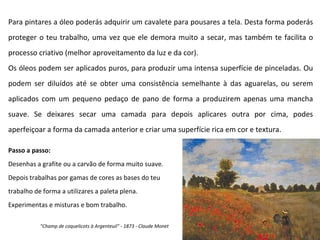 Para pintares a óleo poderás adquirir um cavalete para pousares a tela. Desta forma poderás proteger o teu trabalho, uma vez que ele demora muito a secar, mas também te facilita o processo criativo (melhor aproveitamento da luz e da cor). Os óleos podem ser aplicados puros, para produzir uma intensa superfície de pinceladas. Ou podem ser diluídos até se obter uma consistência semelhante à das aguarelas, ou serem aplicados com um pequeno pedaço de pano de forma a produzirem apenas uma mancha suave. Se deixares secar uma camada para depois aplicares outra por cima, podes aperfeiçoar a forma da camada anterior e criar uma superfície rica em cor e textura. Passo a passo: Desenhas a grafite ou a carvão de forma muito suave. Depois trabalhas por gamas de cores as bases do teu  trabalho de forma a utilizares a paleta plena. Experimentas e misturas e bom trabalho. "Champ de coquelicots à Argenteuil" - 1873 - Claude Monet 