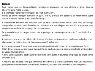 Dicas: Para evitar que as desagradáveis rachaduras apareçam na sua pintura a óleo, deve-se observar uma regra técnica.  É o chamado "gordo sobre magro“ ou   “Fat over Lean” .  Nunca se deve sobrepor camadas magras, isto é, diluídas em essência de terebintina sobre camadas de tinta diluídas em óleo de linhaça.  É importante também ter cuidado com as telas convencionais feitas com óleo de linhaça compradas prontas, que deverão ser retiradas da embalagem de plástico e exposta para secagem ao ar durante o espaço de três semanas. Se a tua tela furar ou rasgar, basta colocar pedaço de pano na parte de trás. O resultado fica perfeito. A tinta na cor branco de titânio não é tóxica. Por isso, muitos artistas preferem trabalhar com ela em vez de outros tipos de branco que contêm chumbo. A cor amarelo ocre é ideal para atingir uma tonalidade discreta e, ao mesmo tempo, forte.  Além disso, se acrescentares um pouquinho de azul no amarelo ocre, o resultado será um tom de verde muito bonito. A tinta verde azeitona acabou para obter este tom, basta misturares um pouco de preto como amarelo ocre. A maioria dos artistas acha que vermelho de cádmio é o tom de vermelho mais útil na pintura, principalmente quando se pinta flores. Portanto, esta cor não deve faltar em sua paleta. 